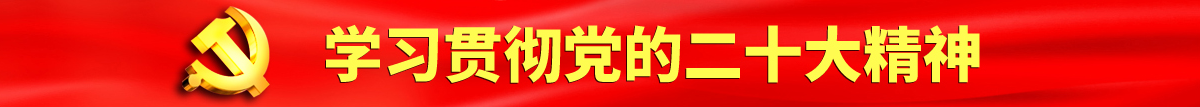 日美操逼网认真学习贯彻落实党的二十大会议精神